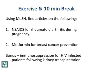Exercise & 10 min Break
Using MeSH, find articles on the following:

1. NSAIDS for rheumatoid arthritis during
   pregnancy

2. Metformin for breast cancer prevention

Bonus – immunosuppression for HIV infected
   patients following kidney transplantation
 