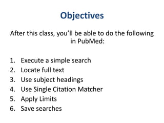 Objectives
After this class, you’ll be able to do the following
                       in PubMed:

1.   Execute a simple search
2.   Locate full text
3.   Use subject headings
4.   Use Single Citation Matcher
5.   Apply Limits
6.   Save searches
 