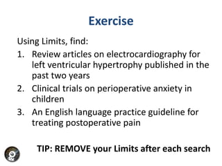 Exercise
Using Limits, find:
1. Review articles on electrocardiography for
   left ventricular hypertrophy published in the
   past two years
2. Clinical trials on perioperative anxiety in
   children
3. An English language practice guideline for
   treating postoperative pain

    TIP: REMOVE your Limits after each search
 