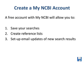 Create a My NCBI Account
A free account with My NCBI will allow you to:

1. Save your searches
2. Create reference lists
3. Set-up email updates of new search results
 