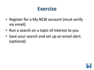 Exercise
• Register for a My NCBI account (must verify
  via email)
• Run a search on a topic of interest to you
• Save your search and set up an email alert
  (optional)
 