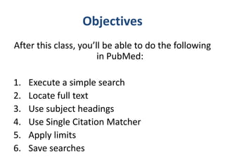 Objectives
After this class, you’ll be able to do the following
                       in PubMed:

1.   Execute a simple search
2.   Locate full text
3.   Use subject headings
4.   Use Single Citation Matcher
5.   Apply limits
6.   Save searches
 
