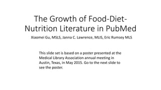 The Growth of Food-Diet-
Nutrition Literature in PubMed
This slide set is based on a poster presented at the
Medical Library Association annual meeting in
Austin, Texas, in May 2015. Go to the next slide to
see the poster.
Xiaomei Gu, MSLS, Janna C. Lawrence, MLIS, Eric Rumsey MLS
 