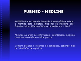 PUBMED é uma base de dados de acesso público, criada
e mantida pela Biblioteca Nacional de Medicina dos
Estados Unidos (National Library of Medicine's – NLM)
PUBMED - MEDLINE
Contém citações e resumos de periódicos, cobrindo mais
de 16 milhões de registros
Abrange as áreas de enfermagem, odontologia, medicina,
medicina veterinária e saúde pública
 
