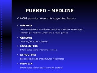 PUBMED - MEDLINE
O NCBI permite acesso às seguintes bases:
• NUCLEOTIDE
Informações sobre o Genoma Humano
• PROTEIN
Informações sobre Seqüenciamento protéico
• GENOME
Informações sobre o Genoma
• STRUCTURE
Base especializada em Estruturas Moleculares
• PUBMED
Base especializada em ciências biológicas, medicina, enfermagem,
odontologia, medicina veterinária e saúde pública
 