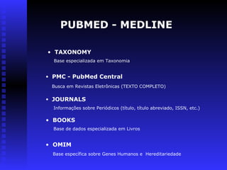 PUBMED - MEDLINE
• TAXONOMY
Base especializada em Taxonomia
• PMC - PubMed Central
Busca em Revistas Eletrônicas (TEXTO COMPLETO)
• JOURNALS
Informações sobre Periódicos (título, título abreviado, ISSN, etc.)
• BOOKS
Base de dados especializada em Livros
• OMIM
Base específica sobre Genes Humanos e Hereditariedade
 