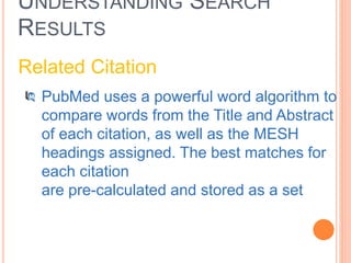 UNDERSTANDING SEARCH
RESULTS
Related Citation
PubMed uses a powerful word algorithm to
compare words from the Title and Abstract
of each citation, as well as the MESH
headings assigned. The best matches for
each citation
are pre-calculated and stored as a set
 