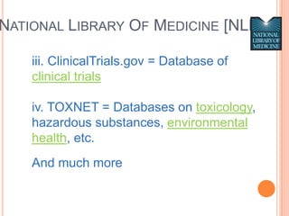 iii. ClinicalTrials.gov = Database of
clinical trials
iv. TOXNET = Databases on toxicology,
hazardous substances, environmental
health, etc.
And much more
NATIONAL LIBRARY OF MEDICINE [NLM]
 