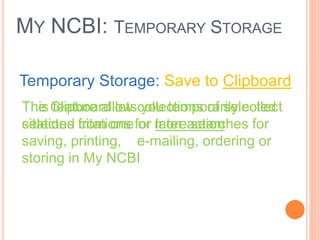 MY NCBI: TEMPORARY STORAGE
Temporary Storage: Save to Clipboard
The Clipboard lets you temporarily collect
selected citations for later action
This feature allow collections of selected
citations from one or more searches for
saving, printing, e-mailing, ordering or
storing in My NCBI
 