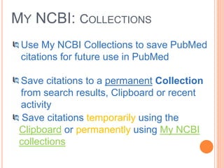 MY NCBI: COLLECTIONS
Use My NCBI Collections to save PubMed
citations for future use in PubMed
Save citations to a permanent Collection
from search results, Clipboard or recent
activity
Save citations temporarily using the
Clipboard or permanently using My NCBI
collections
 