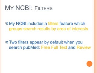 MY NCBI: FILTERS
My NCBI includes a filters feature which
groups search results by area of interests
Two filters appear by default when you
search pubMed: Free Full Text and Review
 