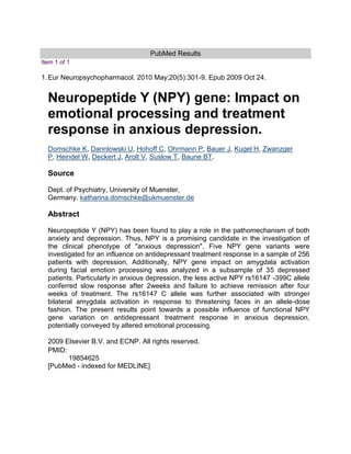PubMed Results<br />Item 1 of 1<br />1.Eur Neuropsychopharmacol. 2010 May;20(5):301-9. Epub 2009 Oct 24.Neuropeptide Y (NPY) gene: Impact on emotional processing and treatment response in anxious depression.Domschke K,  HYPERLINK quot;
http://www.ncbi.nlm.nih.gov/pubmed?term=%22Dannlowski%20U%22%5BAuthor%5Dquot;
  quot;
_blankquot;
 Dannlowski U,  HYPERLINK quot;
http://www.ncbi.nlm.nih.gov/pubmed?term=%22Hohoff%20C%22%5BAuthor%5Dquot;
  quot;
_blankquot;
 Hohoff C,  HYPERLINK quot;
http://www.ncbi.nlm.nih.gov/pubmed?term=%22Ohrmann%20P%22%5BAuthor%5Dquot;
  quot;
_blankquot;
 Ohrmann P, Bauer J,  HYPERLINK quot;
http://www.ncbi.nlm.nih.gov/pubmed?term=%22Kugel%20H%22%5BAuthor%5Dquot;
  quot;
_blankquot;
 Kugel H,  HYPERLINK quot;
http://www.ncbi.nlm.nih.gov/pubmed?term=%22Zwanzger%20P%22%5BAuthor%5Dquot;
  quot;
_blankquot;
 Zwanzger P,  HYPERLINK quot;
http://www.ncbi.nlm.nih.gov/pubmed?term=%22Heindel%20W%22%5BAuthor%5Dquot;
  quot;
_blankquot;
 Heindel W,  HYPERLINK quot;
http://www.ncbi.nlm.nih.gov/pubmed?term=%22Deckert%20J%22%5BAuthor%5Dquot;
  quot;
_blankquot;
 Deckert J,  HYPERLINK quot;
http://www.ncbi.nlm.nih.gov/pubmed?term=%22Arolt%20V%22%5BAuthor%5Dquot;
  quot;
_blankquot;
 Arolt V,  HYPERLINK quot;
http://www.ncbi.nlm.nih.gov/pubmed?term=%22Suslow%20T%22%5BAuthor%5Dquot;
  quot;
_blankquot;
 Suslow T,  HYPERLINK quot;
http://www.ncbi.nlm.nih.gov/pubmed?term=%22Baune%20BT%22%5BAuthor%5Dquot;
  quot;
_blankquot;
 Baune BT.SourceDept. of Psychiatry, University of Muenster, Germany. katharina.domschke@ukmuenster.deAbstractNeuropeptide Y (NPY) has been found to play a role in the pathomechanism of both anxiety and depression. Thus, NPY is a promising candidate in the investigation of the clinical phenotype of quot;
anxious depressionquot;
. Five NPY gene variants were investigated for an influence on antidepressant treatment response in a sample of 256 patients with depression. Additionally, NPY gene impact on amygdala activation during facial emotion processing was analyzed in a subsample of 35 depressed patients. Particularly in anxious depression, the less active NPY rs16147 -399C allele conferred slow response after 2weeks and failure to achieve remission after four weeks of treatment. The rs16147 C allele was further associated with stronger bilateral amygdala activation in response to threatening faces in an allele-dose fashion. The present results point towards a possible influence of functional NPY gene variation on antidepressant treatment response in anxious depression, potentially conveyed by altered emotional processing.2009 Elsevier B.V. and ECNP. All rights reserved.PMID:19854625[PubMed - indexed for MEDLINE]<br />