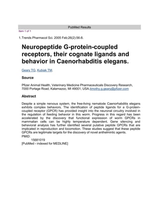 PubMed Results<br />Item 1 of 1<br />1.Trends Pharmacol Sci. 2005 Feb;26(2):56-8.Neuropeptide G-protein-coupled receptors, their cognate ligands and behavior in Caenorhabditis elegans.Geary TG,  HYPERLINK quot;
http://www.ncbi.nlm.nih.gov/pubmed?term=%22Kubiak%20TM%22%5BAuthor%5Dquot;
  quot;
_blankquot;
 Kubiak TM.SourcePfizer Animal Health, Veterinary Medicine Pharmaceuticals Discovery Research, 7000 Portage Road, Kalamazoo, MI 49001, USA.timothy.g.geary@pfizer.comAbstractDespite a simple nervous system, the free-living nematode Caenorhabditis elegans exhibits complex behaviors. The identification of peptide ligands for a G-protein-coupled receptor (GPCR) has provided insight into the neuronal circuitry involved in the regulation of feeding behavior in this worm. Progress in this regard has been accelerated by the discovery that functional expression of worm GPCRs in mammalian cells can be highly temperature dependent. Gene silencing and behavioral analysis has further identified several putative peptide GPCRs that are implicated in reproduction and locomotion. These studies suggest that these peptide GPCRs are legitimate targets for the discovery of novel anthelmintic agents.PMID:15681019[PubMed - indexed for MEDLINE]<br />