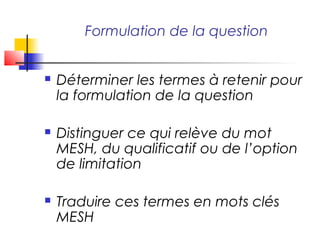 Formulation de la question


   Déterminer les termes à retenir pour
    la formulation de la question

   Distinguer ce qui relève du mot
    MESH, du qualificatif ou de l’option
    de limitation

   Traduire ces termes en mots clés
    MESH
 