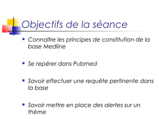 Objectifs de la séance
   Connaître les principes de constitution de la
    base Medline

   Se repérer dans Pubmed

   Savoir effectuer une requête pertinente dans
    la base

   Savoir mettre en place des alertes sur un
    thème
 
