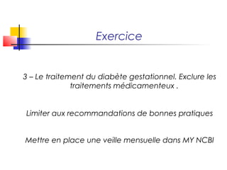 Exercice


3 – Le traitement du diabète gestationnel. Exclure les
              traitements médicamenteux .


Limiter aux recommandations de bonnes pratiques


Mettre en place une veille mensuelle dans MY NCBI
 
