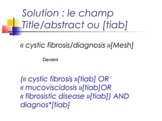 Solution : le champ
Title/abstract ou [tiab]
« cystic fibrosis/diagnosis »[Mesh]
      Devient



(« cystic fibrosis »[tiab] OR
« mucoviscidosis »[tiab]OR
« fibrosistic disease »[tiab]) AND
diagnos*[tiab]
 