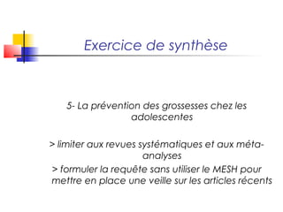 Exercice de synthèse



   5- La prévention des grossesses chez les
                 adolescentes

> limiter aux revues systématiques et aux méta-
                      analyses
> formuler la requête sans utiliser le MESH pour
mettre en place une veille sur les articles récents
 