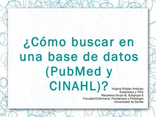 ¿Cómo buscar en
una base de datos
(PubMed y
CINAHL)? Virginia Roldán Antúnez
Estadística y TICs
Macarena Grupo B, Subgrupo 8
Facultad Enfermería, Fisioterapia y Podología
Universidad de Sevilla
 