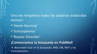 Una vez tengamos todas las palabras traducidas
(temas):
•“Home Nursing”
•“Schizophenia”
•“Bipolar Disorder”
¡Comenzamos la búsqueda en PubMed!
 ¡Recordad! Usar en la búsqueda: AND, OR, NOT y los
truncamientos.
 