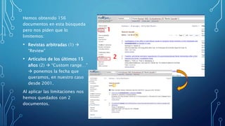 Hemos obtenido 156
documentos en esta búsqueda
pero nos piden que lo
limitemos:
• Revistas arbitradas (1) 
“Review”
• Artículos de los últimos 15
años (2)  “Custom range…”
 ponemos la fecha que
queramos, en nuestro caso
desde 2001.
Al aplicar las limitaciones nos
hemos quedados con 2
documentos.
1
2
 