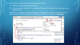 Ahora vamos a guardar los documentos encontrados:
1) Vamos a seleccionar los documentos.
2) Los enviaremos (“Send to”) a la carpeta “Clipboard”. Tenemos más opciones como
podemos ver.
Finalmente, pasamos a realizar la referencia bibliográfica de dichos documentos (en
nuestro caso utilizaremos el estilo Vancouver). Para ello utilizaremos Mendeley.
1
2
 