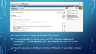 Nos vamos a nuestra carpeta de “Clipboard” en PubMed:
1) Teniendo instalado Mendeley en nuestro PC, le damos en la barra de
marcadores a “Save to Mendeley” (para ello debemos instalar “Install Web
Importer”).
2) Pasamos a guardar todos los documento en Mendeley  hacer click en “Save
all”
1
2
 