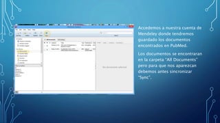 Accedemos a nuestra cuenta de
Mendeley donde tendremos
guardado los documentos
encontrados en PubMed.
Los documentos se encontraran
en la carpeta “All Documents”
pero para que nos aparezcan
debemos antes sincronizar
“Sync”.
 
