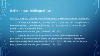 Referencias bibliográficas
Con (Ctrl + v) en cualquier Word o documento obtenemos nuestra bibliografía:
1. Charrier N, Chevreul K, Durand-Zaleski I. [The cost of schizophrenia: a
literature review]. L’Encéphale [Internet]. 2013 May [cited 2016 Mar 14];39
Suppl 1:S49–56. Available from:
http://www.ncbi.nlm.nih.gov/pubmed/23351935
2. Pusey H, Richards D. A systematic review of the effectiveness of
psychosocial interventions for carers of people with dementia. Aging Ment
Health [Internet]. 2001 May [cited 2016 Mar 17];5(2):107–19. Available from:
http://www.ncbi.nlm.nih.gov/pubmed/11511058
 