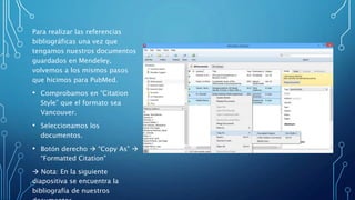 Para realizar las referencias
bibliográficas una vez que
tengamos nuestros documentos
guardados en Mendeley,
volvemos a los mismos pasos
que hicimos para PubMed.
• Comprobamos en “Citation
Style” que el formato sea
Vancouver.
• Seleccionamos los
documentos.
• Botón derecho  “Copy As” 
“Formatted Citation”
 Nota: En la siguiente
diapositiva se encuentra la
bibliografía de nuestros
 