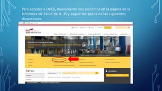 Para acceder a DeCS, nuevamente nos ponemos en la página de la
Biblioteca de Salud de la US y seguir los pasos de las siguientes
diapositivas.
 