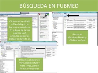 BÚSQUEDA EN PUBMED
Clickeamos en añadir
a Mendeley en la
barra de marcadores.
En la barra de tareas
aparece los 5
artículos, debemos
clickear en Save to all.
-Entrar en
Mendeley Desktop.
-Clickear en Sync
Debemos clickear en
View, citation style y
more styles, para el
formato Vancouver.
 