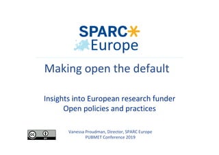 Vanessa	Proudman,	Director,	SPARC	Europe	
PUBMET	Conference	2019	
Making	open	the	default	
	
	Insights	into	European	research	funder		
Open	policies	and	practices	
 