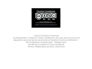 Licence Creative Commons
La présentation « Publier en mode collaboratif » de Julie Jacoutot est mis à
 disposition selon les termes de la licence Creative Commons Attribution -
                Pas d’Utilisation Commerciale - Partage dans
                   les Mêmes Conditions 3.0 non transposé.
                  Photos utilisées libres de droit / photl.com
 