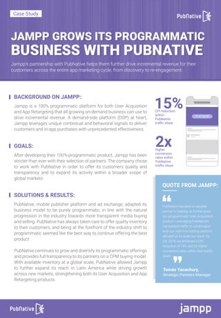 JAMPP GROWS ITS PROGRAMMATIC
Jampp’s partnership with PubNative helps them further drive incremental revenue for their
customers across the entire app marketing cycle, from discovery to re-engagement.
Case Study
BUSINESS WITH PUBNATIVE
BACKGROUND ON JAMPP:
GOALS:
Jampp is a 100% programmatic platform for both User Acquisition
and App Retargeting that all growing on-demand business can use to
drive incremental revenue. A demand-side platform (DSP) at heart,
Jampp leverages unique contextual and behavioral signals to deliver
customers and in-app purchases with unprecedented effectiveness.
PubNative has been a valuable
partner in helping us further grow
our programmatic User Acquisition
product. Leveraging PubNative’s
transparent traffic in combination
with our real-time bidding platform
allowed us to scale our reach: by
Q4, 2019, we achieved a CPI
reduction of 15% and 2x higher
conversion rates within their traffic
share.
After developing their 100%-programmatic product, Jampp has been
stricter than ever with their selection of partners. The company chose
to work with PubNative in order to offer its customers quality and
transparency and to expand its activity within a broader scope of
global markets.
SOLUTIONS & RESULTS:
PubNative, mobile publisher platform and ad exchange, adapted its
business model to be purely programmatic, in line with the natural
progression in the industry towards more transparent media buying
and selling. PubNative has always taken care to offer quality inventory
to their customers, and being at the forefront of the industry shift to
programmatic seemed like the best way to continue offering the best
product.
PubNative continues to grow and diversify its programmatic offerings
and provides full transparency to its partners on a CPM buying model.
With available inventory at a global scale, PubNative allowed Jampp
to further expand its reach in Latin America while driving growth
across new markets, strengthening both its User Acquisition and App
Retargeting products.
QUOTE FROM JAMPP:
Tomás Yacachury,
Strategic Partners Manager
CPI reduction
within
PubNative
trafﬁc share
2xhigher
conversion
rates within
PubNative
trafﬁc share
15%
 
