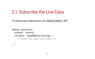 2.1. Subscribe the Live Data 
To retrieve your data stream, use subscribe() API 
pubnub.subscribe({ 
channel: channel, 
callback: drawBubbles(message) { 
// place the code from Step 1.3 
} 
}); 
15 
 