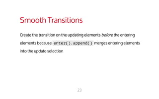 Smooth Transitions 
Create the transition on the updating elements before the entering 
elements because enter().append() merges entering elements 
into the update selection 
23 
 