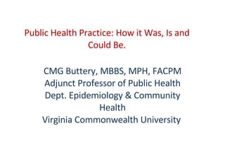 Public Health Practice: How it Was, Is and Could Be. CMG Buttery, MBBS, MPH, FACPM Adjunct Professor of Public Health Dept. Epidemiology & Community Health Virginia Commonwealth University   