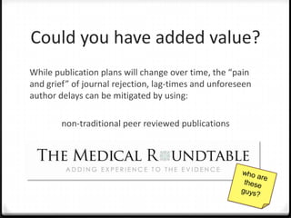 Could you have added value?
While publication plans will change over time, the “pain
and grief” of journal rejection, lag-times and unforeseen
author delays can be mitigated by using:

        non-traditional peer reviewed publications
 