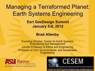 Managing a Terraformed Planet:
  Earth Systems Engineering
           Esri GeoDesign Summit
              January 5-6, 2012

                   Brad Allenby
      Founding Director, Center for Earth Systems
              Engineering and Management
       Lincoln Professor of Ethics and Engineering
    Professor of Civil, Environmental, and Sustainable
                        Engineering


                                             CESEM
                             Center for Earth Systems Engineering and Management
 