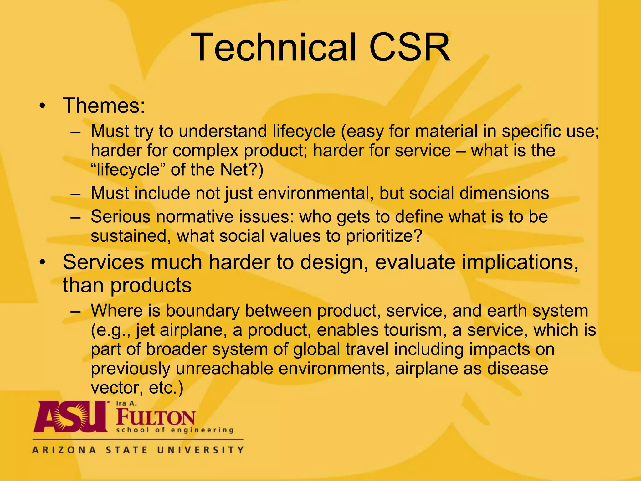 Technical CSR
• Themes:
   – Must try to understand lifecycle (easy for material in specific use;
     harder for complex product; harder for service – what is the
     “lifecycle” of the Net?)
   – Must include not just environmental, but social dimensions
   – Serious normative issues: who gets to define what is to be
     sustained, what social values to prioritize?
• Services much harder to design, evaluate implications,
  than products
   – Where is boundary between product, service, and earth system
     (e.g., jet airplane, a product, enables tourism, a service, which is
     part of broader system of global travel including impacts on
     previously unreachable environments, airplane as disease
     vector, etc.)
 