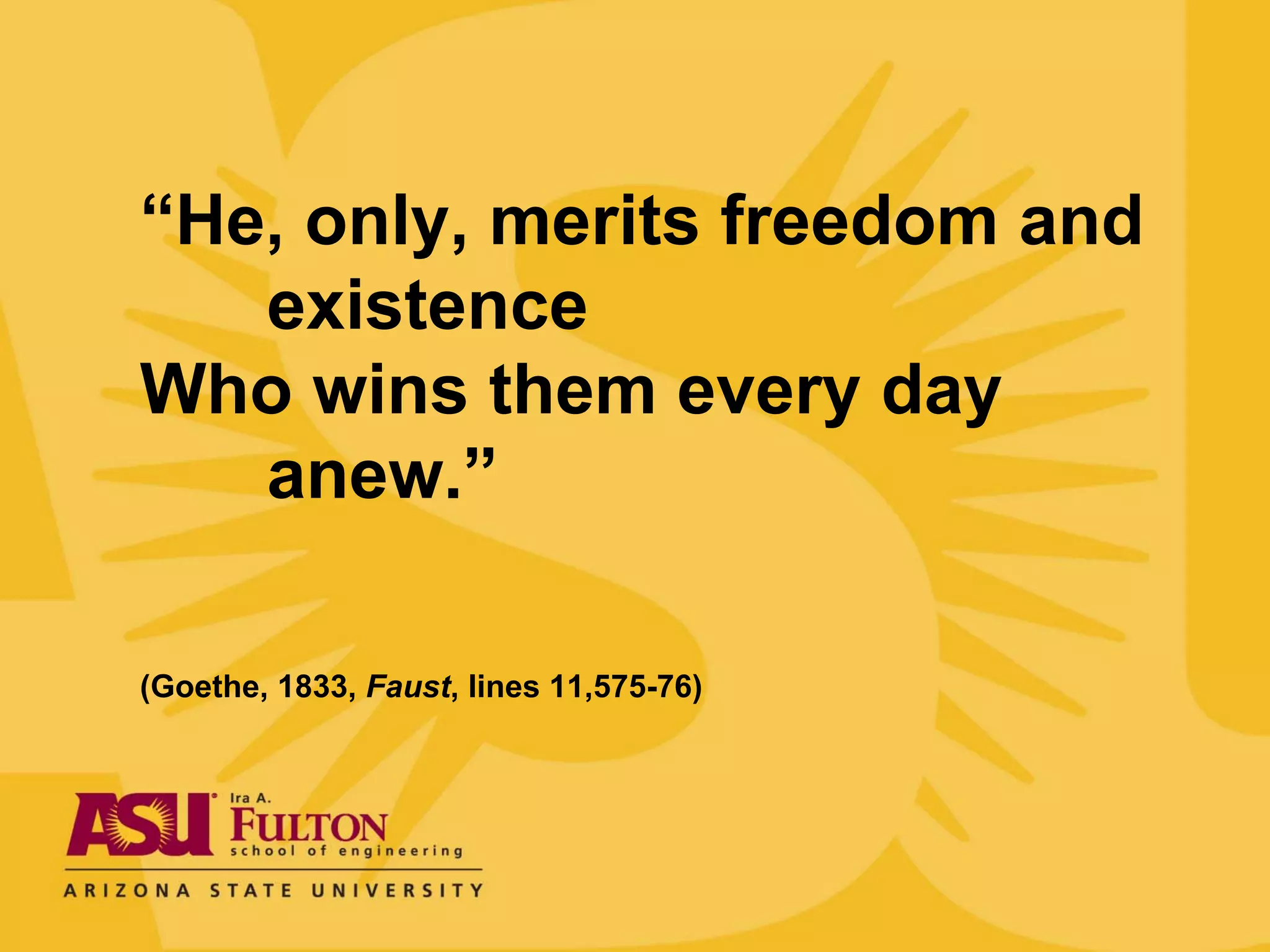 “He, only, merits freedom and
   existence
Who wins them every day
   anew.”

(Goethe, 1833, Faust, lines 11,575-76)
 