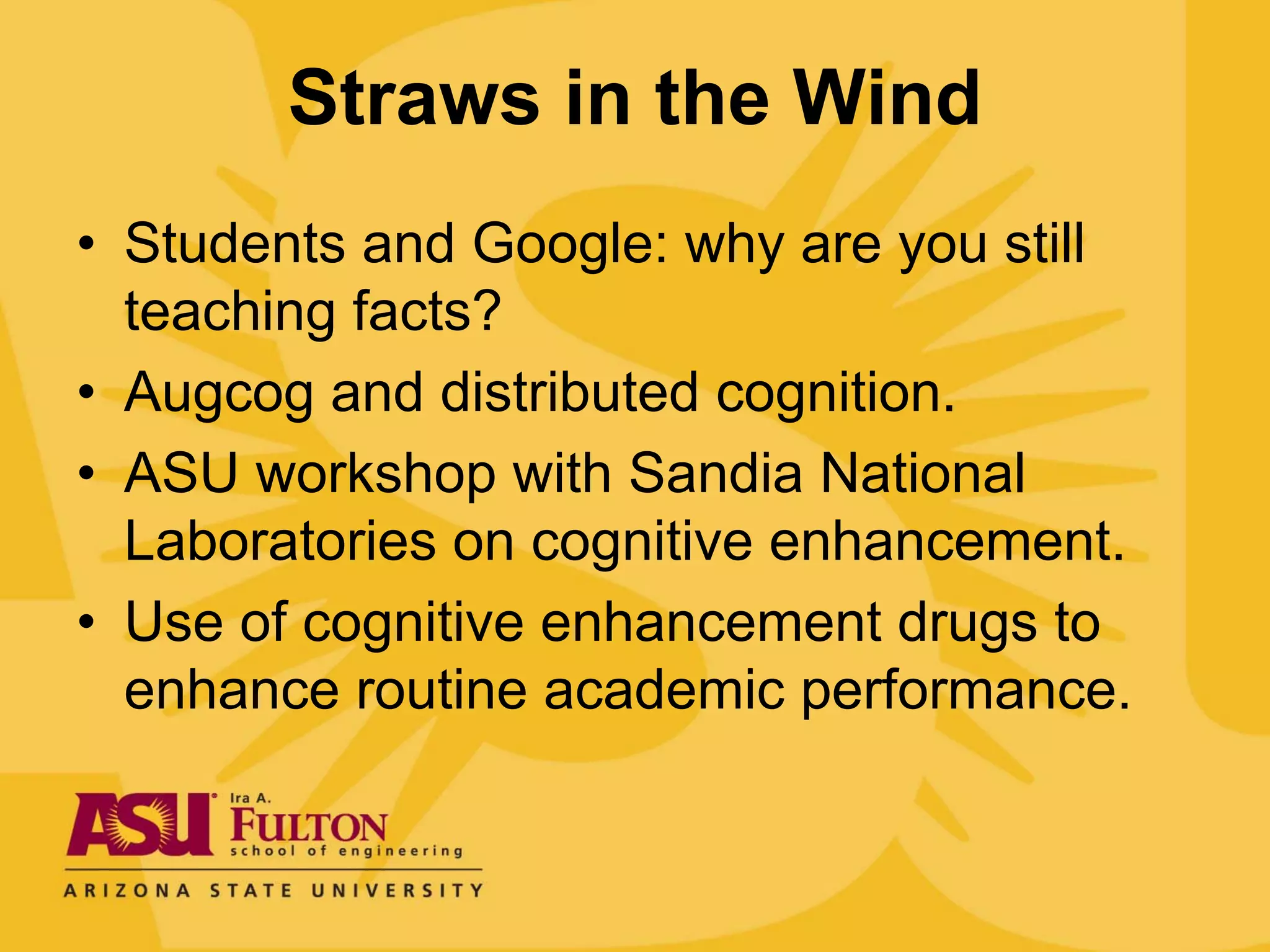 Straws in the Wind
• Students and Google: why are you still
  teaching facts?
• Augcog and distributed cognition.
• ASU workshop with Sandia National
  Laboratories on cognitive enhancement.
• Use of cognitive enhancement drugs to
  enhance routine academic performance.
 