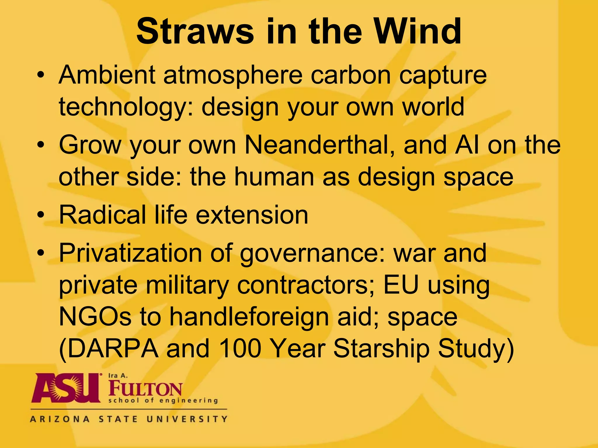 Straws in the Wind
• Ambient atmosphere carbon capture
  technology: design your own world
• Grow your own Neanderthal, and AI on the
  other side: the human as design space
• Radical life extension
• Privatization of governance: war and
  private military contractors; EU using
  NGOs to handleforeign aid; space
  (DARPA and 100 Year Starship Study)
 