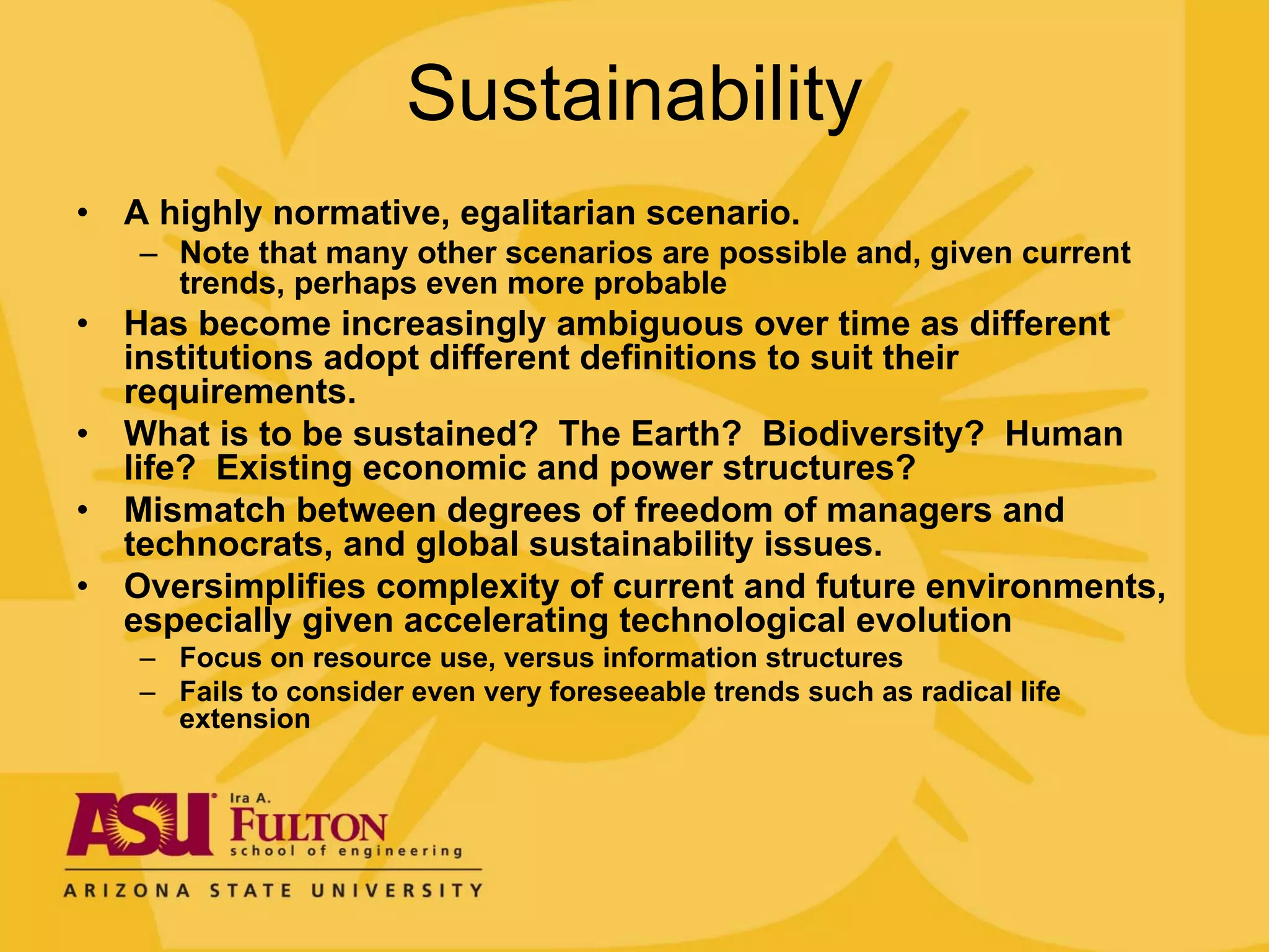 Sustainability
•   A highly normative, egalitarian scenario.
    – Note that many other scenarios are possible and, given current
      trends, perhaps even more probable
•   Has become increasingly ambiguous over time as different
    institutions adopt different definitions to suit their
    requirements.
•   What is to be sustained? The Earth? Biodiversity? Human
    life? Existing economic and power structures?
•   Mismatch between degrees of freedom of managers and
    technocrats, and global sustainability issues.
•   Oversimplifies complexity of current and future environments,
    especially given accelerating technological evolution
    – Focus on resource use, versus information structures
    – Fails to consider even very foreseeable trends such as radical life
      extension
 