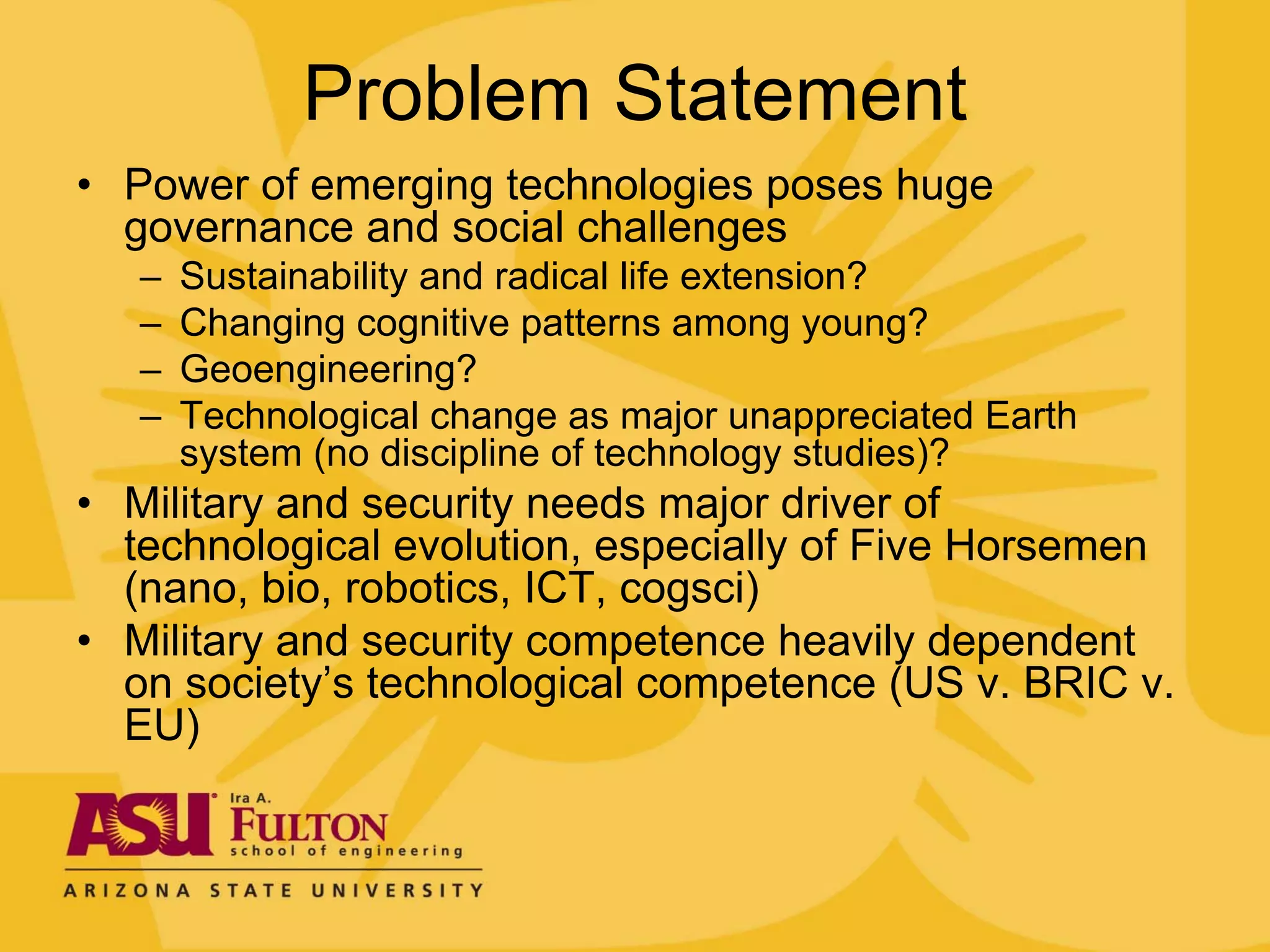 Problem Statement
• Power of emerging technologies poses huge
  governance and social challenges
   –   Sustainability and radical life extension?
   –   Changing cognitive patterns among young?
   –   Geoengineering?
   –   Technological change as major unappreciated Earth
       system (no discipline of technology studies)?
• Military and security needs major driver of
  technological evolution, especially of Five Horsemen
  (nano, bio, robotics, ICT, cogsci)
• Military and security competence heavily dependent
  on society’s technological competence (US v. BRIC v.
  EU)
 