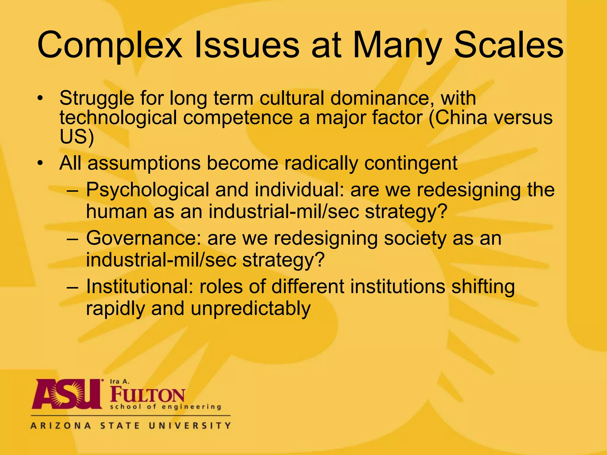 Complex Issues at Many Scales
• Struggle for long term cultural dominance, with
  technological competence a major factor (China versus
  US)
• All assumptions become radically contingent
   – Psychological and individual: are we redesigning the
      human as an industrial-mil/sec strategy?
   – Governance: are we redesigning society as an
      industrial-mil/sec strategy?
   – Institutional: roles of different institutions shifting
      rapidly and unpredictably
 
