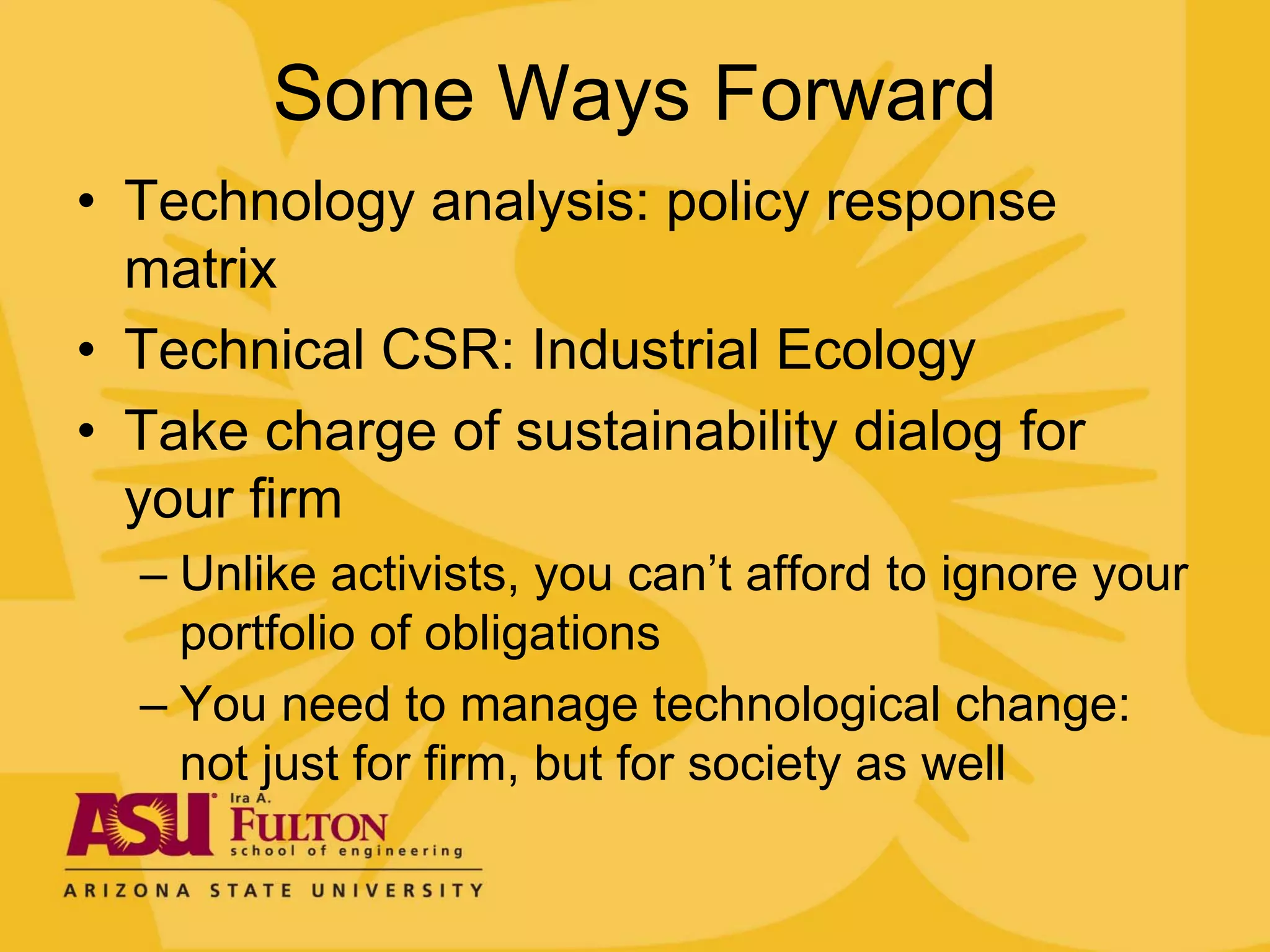 Some Ways Forward
• Technology analysis: policy response
  matrix
• Technical CSR: Industrial Ecology
• Take charge of sustainability dialog for
  your firm
  – Unlike activists, you can’t afford to ignore your
    portfolio of obligations
  – You need to manage technological change:
    not just for firm, but for society as well
 