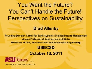You Want the Future?
  You Can’t Handle the Future!
  Perspectives on Sustainability
                        Brad Allenby
Founding Director, Center for Earth Systems Engineering and Management
              Lincoln Professor of Engineering and Ethics
     Professor of Civil, Environmental, and Sustainable Engineering

                        USBCSD
                     October 18, 2011
 