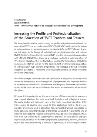 35
Felix Rauner
Joachim Dittrich
UNIP – United TVET Network on Innovation and Professional Development
Increasing the Proﬁle and Professionalisation
of the Education of TVET Teachers and Trainers
The Hangzhou Declaration, on increasing the proﬁle and professionalisation of the
educationofTVETteachersandtrainers(UNESCO-UNEVOC,2005),andtheformation
of an international network to implement the standards for the TVET Master’s degree,
are milestones in the history of technical and vocational education and training
(TVET). For the ﬁrst time, the international TVET scientiﬁc community in cooperation
with UNESCO-UNEVOC has drawn up a catalogue establishing major disciplines of
TVET teacher education. Thus the foundations were laid for the exchange of students
and academic staff as well as for the establishment of international cooperation
in setting up joint TVET Master’s programmes. The catalogue of twelve vocational
disciplines (see table 1) represents the occupational domains in which vocational
education takes place.
Vocational colleges and universities now can draw on a disciplinary structure which
allows for transparency, mutual recognition of programmes, and improved mobility
of professionals and scientists. Furthermore, the Hangzhou framework also includes
studies in the theory of vocational education, which are common to all vocational
disciplines.
Of course it is important to use the open structure of these curricula for any neces-
sary regional adaptions for both vocational disciplines and pedagogical science.
University studies and training in each of the twelve vocational disciplines differ
from country to country with regard to their application context. To give one
example: professional work in agriculture has a different structural organization in
China compared to northern Europe or the United States. With regard to the kind of
products manufactured, regional particularities must be taken into account. This is
even more true concerning the use of machines and tools, the types of work and work
organisation, as well as the marketing of products. Substantially, however, university
studies and vocational training in the ﬁeld of agriculture, as a sub-discipline within
 